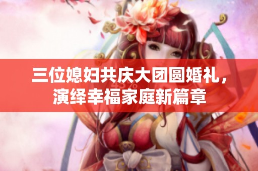 三位媳婦共慶大團(tuán)圓婚禮，演繹幸福家庭新篇章