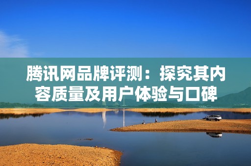 騰訊網品牌評測：探究其內容質量及用戶體驗與口碑