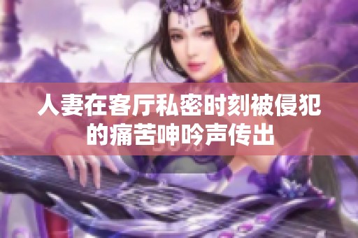 人妻在客廳私密時刻被侵犯的痛苦呻吟聲傳出