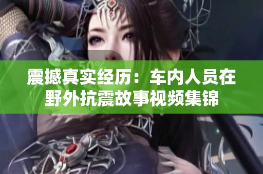 震撼真實經(jīng)歷：車內(nèi)人員在野外抗震故事視頻集錦