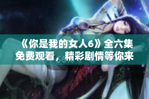 《你是我的女人6》全六集免費觀看，精彩劇情等你來享受