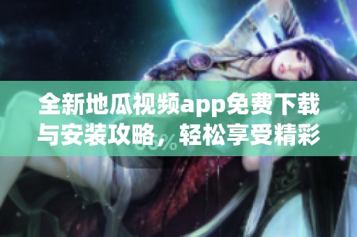 全新地瓜視頻app免費下載與安裝攻略，輕松享受精彩內容