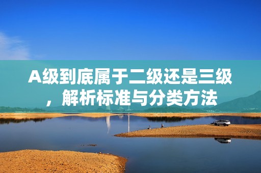 A級到底屬于二級還是三級，解析標準與分類方法