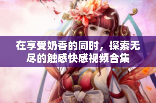 在享受奶香的同時，探索無盡的觸感快感視頻合集