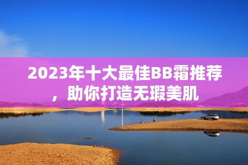 2023年十大最佳BB霜推薦，助你打造無瑕美肌