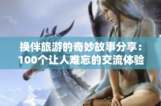 換伴旅游的奇妙故事分享：100個讓人難忘的交流體驗