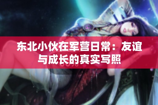 東北小伙在軍營(yíng)日常：友誼與成長(zhǎng)的真實(shí)寫(xiě)照