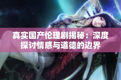 真實國產倫理劇揭秘：深度探討情感與道德的邊界