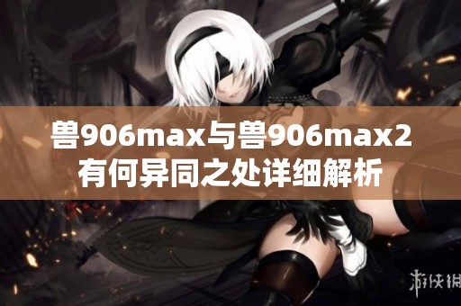 獸906max與獸906max2有何異同之處詳細解析