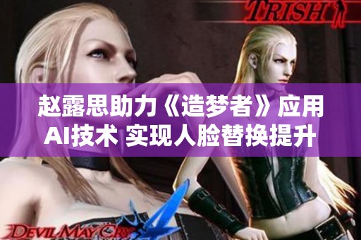 趙露思助力《造夢者》應用AI技術 實現人臉替換提升視覺效果