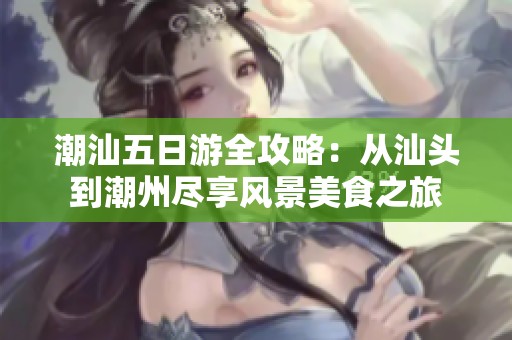 潮汕五日游全攻略：從汕頭到潮州盡享風景美食之旅
