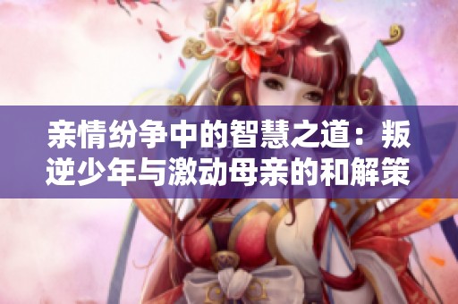 親情紛爭中的智慧之道：叛逆少年與激動母親的和解策略