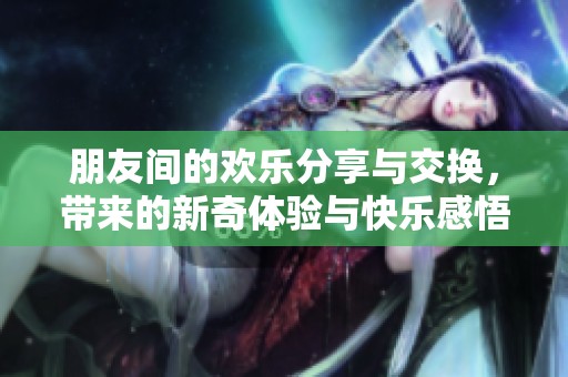 朋友間的歡樂分享與交換，帶來的新奇體驗與快樂感悟