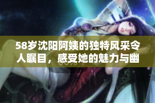 58歲沈陽阿姨的獨特風采令人矚目，感受她的魅力與幽默