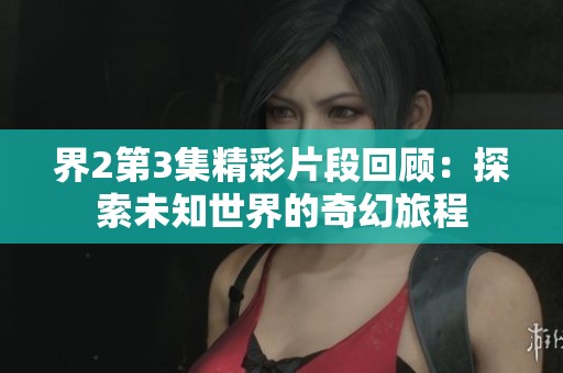 界2第3集精彩片段回顧：探索未知世界的奇幻旅程