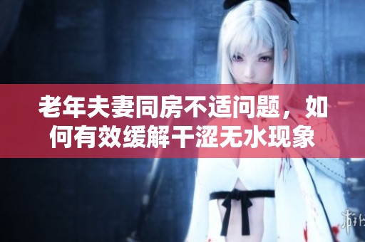 老年夫妻同房不適問題，如何有效緩解干澀無水現象