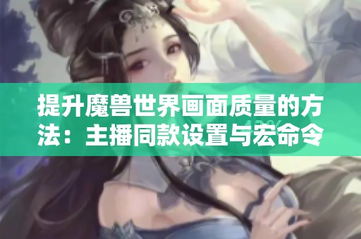 提升魔獸世界畫面質量的方法：主播同款設置與宏命令詳解