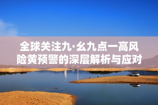 全球關(guān)注九·幺九點(diǎn)一高風(fēng)險(xiǎn)黃預(yù)警的深層解析與應(yīng)對(duì)策略