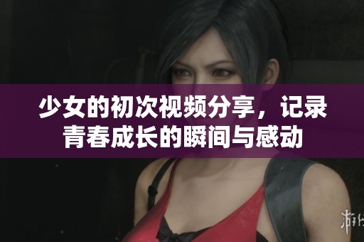 少女的初次視頻分享，記錄青春成長的瞬間與感動