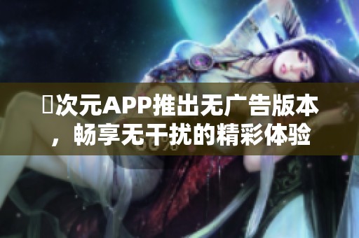 囧次元APP推出無廣告版本，暢享無干擾的精彩體驗