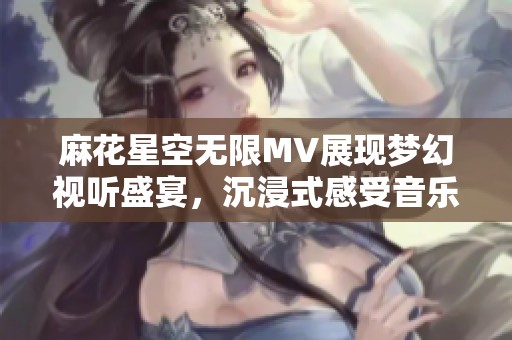 麻花星空無限MV展現(xiàn)夢幻視聽盛宴，沉浸式感受音樂魅力