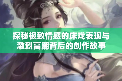 探秘極致情感的床戲表現與激烈高潮背后的創作故事