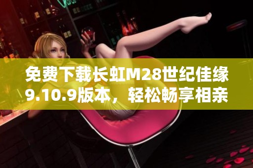 免費下載長虹M28世紀佳緣9.10.9版本，輕松暢享相親樂趣