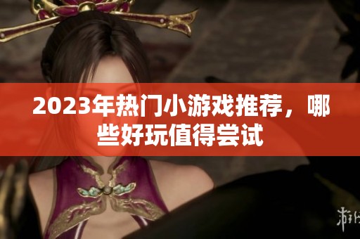 2023年熱門(mén)小游戲推薦，哪些好玩值得嘗試