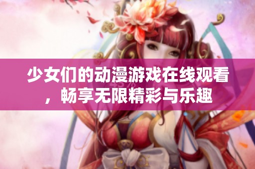 少女們的動(dòng)漫游戲在線觀看，暢享無(wú)限精彩與樂(lè)趣