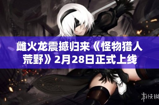 雌火龍震撼歸來(lái)《怪物獵人荒野》2月28日正式上線(xiàn)