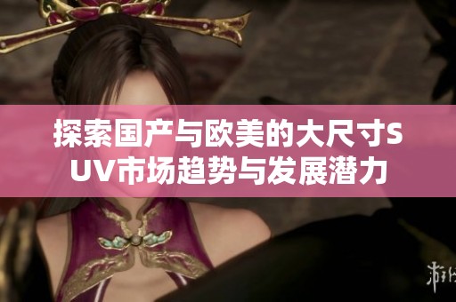 探索國產與歐美的大尺寸SUV市場趨勢與發展潛力