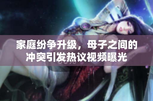 家庭紛爭升級，母子之間的沖突引發熱議視頻曝光
