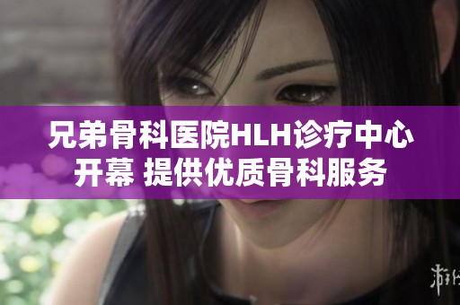 兄弟骨科醫(yī)院HLH診療中心開幕 提供優(yōu)質(zhì)骨科服務(wù)