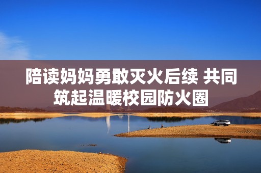 陪讀媽媽勇敢滅火后續 共同筑起溫暖校園防火圈