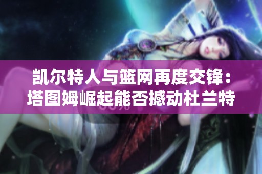 凱爾特人與籃網再度交鋒：塔圖姆崛起能否撼動杜蘭特與歐文