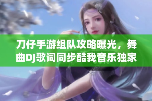 刀仔手游組隊攻略曝光，舞曲DJ歌詞同步酷我音樂獨家體驗揭秘