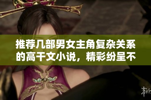 推薦幾部男女主角復雜關系的高干文小說，精彩紛呈不容錯過