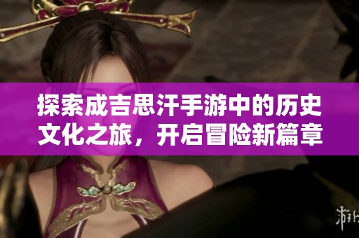 探索成吉思汗手游中的歷史文化之旅，開(kāi)啟冒險(xiǎn)新篇章