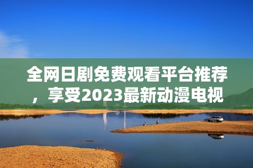 全網日劇免費觀看平臺推薦，享受2023最新動漫電視劇