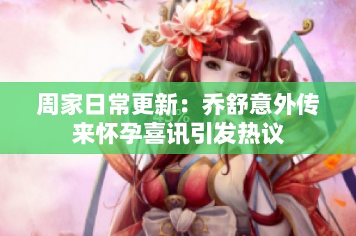 周家日常更新：喬舒意外傳來懷孕喜訊引發熱議