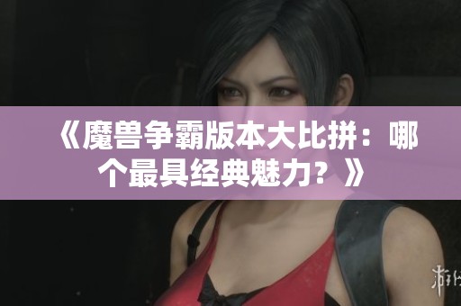 《魔獸爭霸版本大比拼：哪個最具經典魅力？》