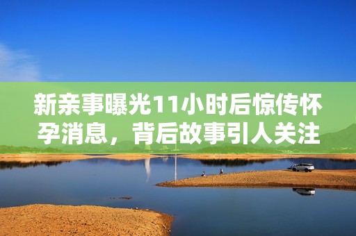 新親事曝光11小時后驚傳懷孕消息，背后故事引人關注