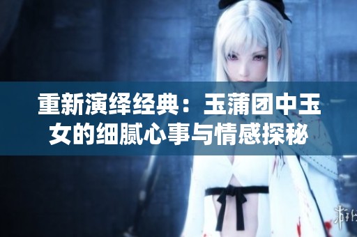 重新演繹經(jīng)典：玉蒲團(tuán)中玉女的細(xì)膩心事與情感探秘