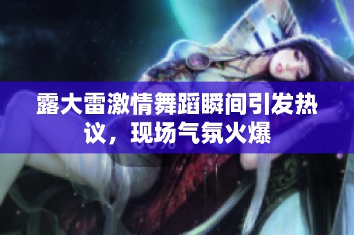 露大雷激情舞蹈瞬間引發熱議，現場氣氛火爆