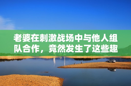 老婆在刺激戰(zhàn)場中與他人組隊合作，竟然發(fā)生了這些趣事