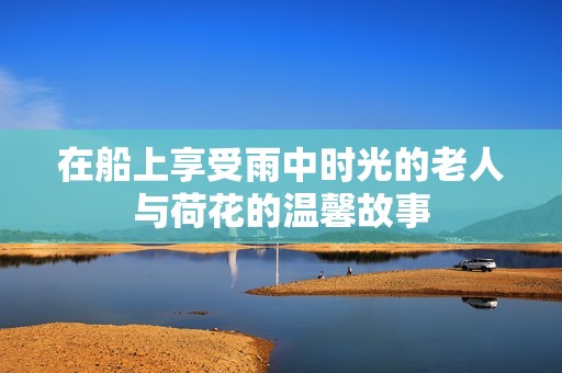 在船上享受雨中時光的老人與荷花的溫馨故事