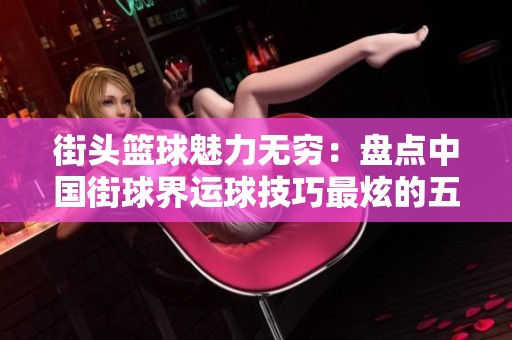 街頭籃球魅力無窮：盤點中國街球界運球技巧最炫的五位高手