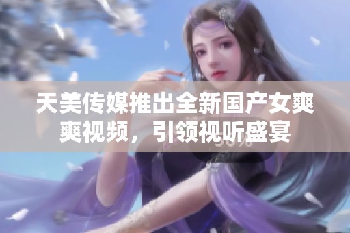 天美傳媒推出全新國產女爽爽視頻，引領視聽盛宴
