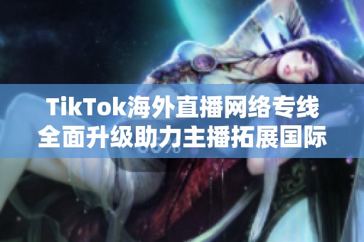 TikTok海外直播網絡專線全面升級助力主播拓展國際市場