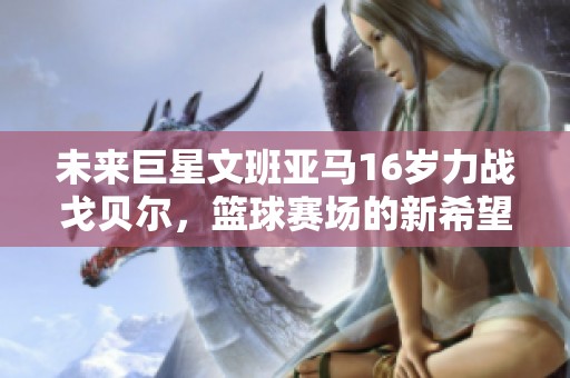 未來巨星文班亞馬16歲力戰戈貝爾，籃球賽場的新希望